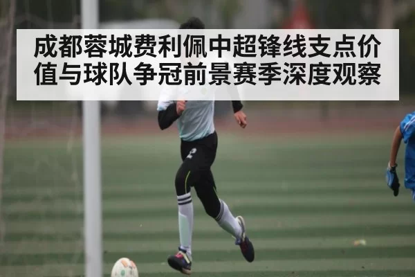 成都蓉城费利佩中超锋线支点价值与球队争冠前景赛季深度观察